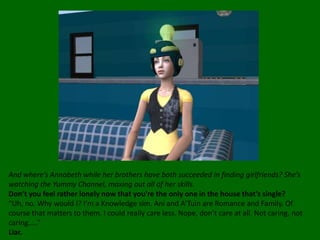 And where’s Annabeth while her brothers have both succeeded in finding girlfriends? She’s watching the Yummy Channel, maxing out all of her skills.Don’t you feel rather lonely now that you’re the only one in the house that’s single?“Uh, no. Why would I? I’m a Knowledge sim. Ani and A’Tuin are Romance and Family. Of course that matters to them. I could really care less. Nope, don’t care at all. Not caring, not caring…..”Liar.