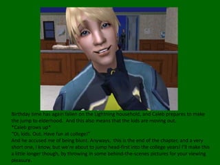 Birthday time has again fallen on the Lightning household, and Caleb prepares to make the jump to elderhood.  And this also means that the kids are moving out.*Caleb grows up*“Oi, kids. Out. Have fun at college!”And he accused me of being blunt. Anyways,  this is the end of the chapter, and a very short one, I know, but we’re about to jump head-first into the college years! I’ll make this a little longer though, by throwing in some behind-the-scenes pictures for your viewing pleasure.