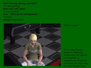 See?!! Plotting, plotting, plotting!!!!“I’m NOT plotting.”AHA! I kne- wait, what?“I’m not plotting.”Then…. What are you smiling about?“Celeste.”Celeste? What’s that?“Celeste is a girl.”A’Tuin rolled Family. I  almost re-rolled since Family is just not right for an evil genius, or whatever, but “A’Tuin the evil Family sim” has a ring in it that I couldn’t deny.