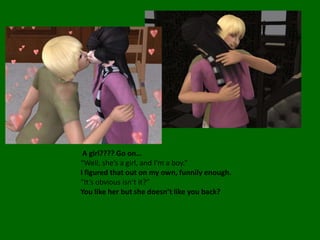  A girl???? Go on…“Well, she’s a girl, and I’m a boy.”I figured that out on my own, funnily enough.“It’s obvious isn’t it?”You like her but she doesn’t like you back?