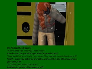 Oh, Annabeth, a D again?“It’s not that– it’s snowing! I hate snow!”Join the club. So you didn’t get a D? I’m proud of you!“I just said that wasn’t why I was upset. That doesn’t mean I didn’t get a D.”*sigh* I guess you better go and get to work on that pile of homework on your desk, eh?“I’d rather pout about the snow.”Anything to get out of homework, eh?