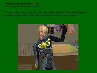 Guess who just achieved his LTW?“Anna’s favorite smexy sim, Caleb!”It’s true. Caleb’s my favorite sim in the legacy so far. Although I must admit that I’m growing rather found of A’Tuin. He and Celeste make such a cute couple. <3 