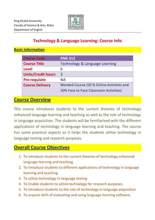 King Khalid University
Faculty of Science & Arts, Bisha
Department of English

Technology & Language Learning: Course Info
Basic Information
Course Code
Course Title
Level
Units/Credit hours
Pre-requisite
Course Delivery

ENG 312
Technology & Language Learning
6
3
NA
Blended Course (50 % Online Activities and
50% Face to Face Classroom Activities)

Course Overview
This course introduces students to the current theories of technology
enhanced language learning and teaching as well as the role of technology
in language acquisition. The students will be familiarized with the different
applications of technology in language learning and teaching. The course
has some practical aspects as it helps the students utilize technology in
language testing and research purposes.

Overall Course Objectives
1. To introduce students to the current theories of technology enhanced
language learning and teaching.
2. To introduce students to different applications of technology in language
learning and teaching.
3. To utilize technology in language testing
4. To Enable students to utilize technology for research purposes.
5. To Introduce students to the role of technology in language acquisition
6. To acquire skills of evaluating and using language learning software.

 