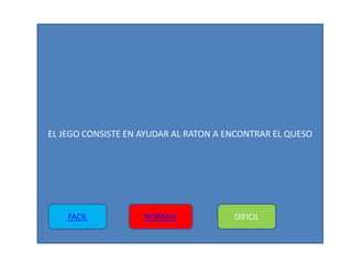 EL JEGO CONSISTE EN AYUDAR AL RATON A ENCONTRAR EL QUESO
FACIL NORMAL DIFICIL