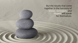 But the results that come together in the harmony of Vision,Outreach, and Impactwillspeak for themselves.  