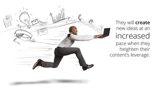 They will createnew ideas at an increasedpace when they heighten their content’s leverage.  