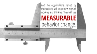Andtheorganizationsservedbytheircontentwilladoptnewwaysofworkingandthinking.Theywillsee 
MEASURABLE 
behaviorchange.  