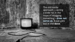 The old media approach –casting a wide net in the hope of snagging something –does not serve us.It just gets lost in the noise.  