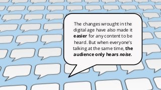The changes wrought in the
digital age have also made it
easier for any content to be
heard. But when everyone’s
talking at the same time, the
audience only hears noise.
 