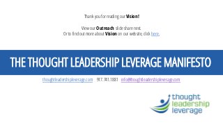THE THOUGHT LEADERSHIP LEVERAGE MANIFESTO 
thoughtleadershipleverage.com917.741.1881 info@thoughtleadershipleverage.com 
Thank you for reading our Vision! View our Outreach slide share next. Or to find out more about Visionon our website, click here. 