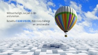 Without that light, our path is dim and uncertain. 
But with a CLEAR VISION, there is no challenge we cannot weather.  