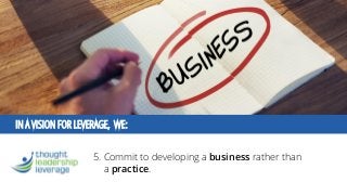 IN A VISION FOR LEVERAGE, WE: 
5. Commit to developinga businessrather than a practice.  
