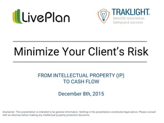 Disclaimer: This presentation is intended to be general information. Nothing in the presentation constitutes legal advice. Please consult
with an attorney before making any intellectual property protection decisions.
Minimize Your Client’s Risk
FROM INTELLECTUAL PROPERTY (IP)
TO CASH FLOW
December 8th, 2015
 