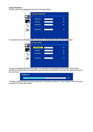 Colour Processor
The first menu to be displayed is the Colour Processor Menu.




To access the Colour Processor Menu press enter, the Brightness setting will be highlighted.




To adjust the Brightness press Enter again. An adjustment bar will appear at the bottom of the screen.
Use the Up / Down buttons to change the setting and then press Enter to store the new value and return to
the main menu.




To select a different setting (Contrast, Saturation, Sharpness) use the Up / Down buttons. Follow the same
procedure to set the other values.
 