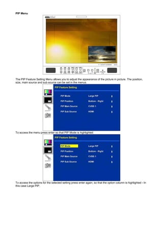 PIP Menu




The PIP Feature Setting Menu allows you to adjust the appearance of the picture in picture. The position,
size, main source and sub source can be set in the menus.




To access the menu press enter so that PIP Mode is highlighted




To access the options for the selected setting press enter again, so that the option column is highlighted - In
this case Large PIP.
 