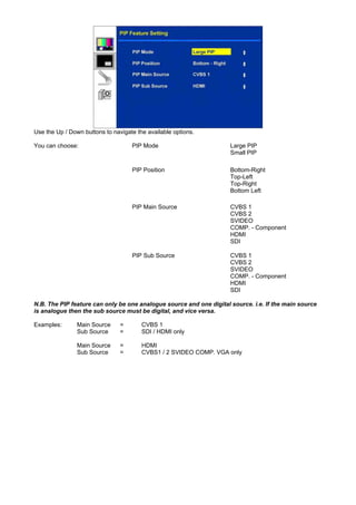 Use the Up / Down buttons to navigate the available options.

You can choose:                     PIP Mode                         Large PIP
                                                                     Small PIP

                                    PIP Position                     Bottom-Right
                                                                     Top-Left
                                                                     Top-Right
                                                                     Bottom Left

                                    PIP Main Source                  CVBS 1
                                                                     CVBS 2
                                                                     SVIDEO
                                                                     COMP. - Component
                                                                     HDMI
                                                                     SDI

                                    PIP Sub Source                   CVBS 1
                                                                     CVBS 2
                                                                     SVIDEO
                                                                     COMP. - Component
                                                                     HDMI
                                                                     SDI

N.B. The PIP feature can only be one analogue source and one digital source. i.e. If the main source
is analogue then the sub source must be digital, and vice versa.

Examples:       Main Source     =       CVBS 1
                Sub Source      =       SDI / HDMI only

                Main Source     =       HDMI
                Sub Source      =       CVBS1 / 2 SVIDEO COMP. VGA only
 