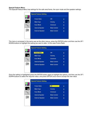 Special Feature Menu
The Special Feature Menu has settings for the safe area frame, the scan mode and the speaker settings.




The menu is accessed in the same way as the other menus, press the ENTER button and then use the UP /
DOWN buttons to highlight the setting you want to alter. In this case Frame Ratio




Once the setting is highlighted press the ENTER button again to highlight the options, and then use the UP /
DOWN buttons to select the required value, and press ENTER once more to accept the new value.
 