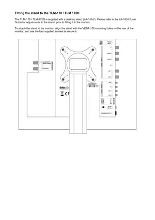 Fitting the stand to the TLM-170 / TLM 170D
The TLM-170 / TLM-170D is supplied with a desktop stand (LA-100-2). Please refer to the LA-100-2 User
Guide for adjustments to the stand, prior to fitting it to the monitor.

To attach the stand to the monitor, align the stand with the VESA 100 mounting holes on the rear of the
monitor, and use the four supplied screws to secure it.
 