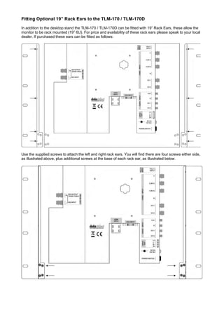 Fitting Optional 19” Rack Ears to the TLM-170 / TLM-170D
In addition to the desktop stand the TLM-170 / TLM-170D can be fitted with 19” Rack Ears, these allow the
monitor to be rack mounted (19” 6U). For price and availability of these rack ears please speak to your local
dealer. If purchased these ears can be fitted as follows:




Use the supplied screws to attach the left and right rack ears. You will find there are four screws either side,
as illustrated above, plus additional screws at the base of each rack ear, as illustrated below.
 