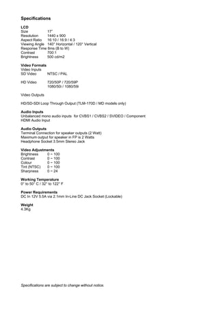 Specifications
LCD
Size          17”
Resolution    1440 x 900
Aspect Ratio  16:10 / 16:9 / 4:3
Viewing Angle 140° Horizontal / 120° Vertical
Response Time 8ms (B to W)
Contrast      700:1
Brightness    500 cd/m2

Video Formats
Video Inputs
SD Video      NTSC / PAL

HD Video        720/50P / 720/59P
                1080/50i / 1080/59i

Video Outputs

HD/SD-SDI Loop Through Output (TLM-170D / MD models only)

Audio Inputs
Unbalanced mono audio inputs for CVBS1 / CVBS2 / SVIDEO / Component
HDMI Audio Input

Audio Outputs
Terminal Connection for speaker outputs (2 Watt)
Maximum output for speaker in FP is 2 Watts
Headphone Socket 3.5mm Stereo Jack

Video Adjustments
Brightness   0 ~ 100
Contrast     0 ~ 100
Colour       0 ~ 100
Tint (NTSC)  0 ~ 100
Sharpness    0 ~ 24

Working Temperature
0° to 50° C / 32° to 122° F

Power Requirements
DC In 12V 5.5A via 2.1mm In-Line DC Jack Socket (Lockable)

Weight
4.3Kg




Specifications are subject to change without notice.
 