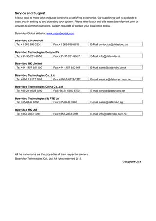 Service and Support
It is our goal to make your products ownership a satisfying experience. Our supporting staff is available to
assist you in setting up and operating your system. Please refer to our web site www.datavideo-tek.com for
answers to common questions, support requests or contact your local office below.

Datavideo Global Website: www.datavideo-tek.com

Datavideo Corporation
 Tel: +1 562 696 2324             Fax: +1 562-698-6930              E-Mail: contactus@datavideo.us

Datavideo Technologies Europe BV
 Tel: +31-30-261-96-56      Fax: +31-30 261-96-57                   E-Mail: info@datavideo.nl

Datavideo UK Limited
 Tel: +44 1457 851 000            Fax: +44 1457 850 964             E-Mail: sales@datavideo.co.uk

Datavideo Technologies Co., Ltd
 Tel: +886 2 8227 2888        Fax: +886-2-8227-2777                 E-mail: service@datavideo.com.tw

Datavideo Technologies China Co., Ltd
 Tel: +86 21-5603 6599       Fax:+86 21-5603 6770                   E-mail: service@datavideo.cn

Datavideo Technologies (S) PTE Ltd
 Tel: +65-6749 6866          Fax: +65-6749 3266                     E-mail: sales@datavideo.sg

Datavideo HK Ltd
 Tel: +852 2833 1981              Fax: +852-2833-9916               E-mail: info@datavideo.com.hk




All the trademarks are the properties of their respective owners.
Datavideo Technologies Co., Ltd. All rights reserved 2018.
                                                                                                G082060443B1
 