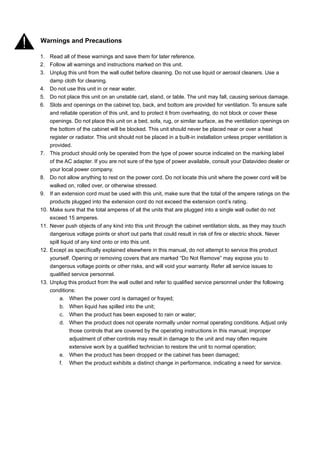 Warnings and Precautions

1. Read all of these warnings and save them for later reference.
2. Follow all warnings and instructions marked on this unit.
3. Unplug this unit from the wall outlet before cleaning. Do not use liquid or aerosol cleaners. Use a
    damp cloth for cleaning.
4. Do not use this unit in or near water.
5. Do not place this unit on an unstable cart, stand, or table. The unit may fall, causing serious damage.
6. Slots and openings on the cabinet top, back, and bottom are provided for ventilation. To ensure safe
    and reliable operation of this unit, and to protect it from overheating, do not block or cover these
    openings. Do not place this unit on a bed, sofa, rug, or similar surface, as the ventilation openings on
    the bottom of the cabinet will be blocked. This unit should never be placed near or over a heat
    register or radiator. This unit should not be placed in a built-in installation unless proper ventilation is
    provided.
7. This product should only be operated from the type of power source indicated on the marking label
    of the AC adapter. If you are not sure of the type of power available, consult your Datavideo dealer or
    your local power company.
8. Do not allow anything to rest on the power cord. Do not locate this unit where the power cord will be
    walked on, rolled over, or otherwise stressed.
9. If an extension cord must be used with this unit, make sure that the total of the ampere ratings on the
    products plugged into the extension cord do not exceed the extension cord’s rating.
10. Make sure that the total amperes of all the units that are plugged into a single wall outlet do not
    exceed 15 amperes.
11. Never push objects of any kind into this unit through the cabinet ventilation slots, as they may touch
    dangerous voltage points or short out parts that could result in risk of fire or electric shock. Never
    spill liquid of any kind onto or into this unit.
12. Except as specifically explained elsewhere in this manual, do not attempt to service this product
    yourself. Opening or removing covers that are marked “Do Not Remove” may expose you to
    dangerous voltage points or other risks, and will void your warranty. Refer all service issues to
    qualified service personnel.
13. Unplug this product from the wall outlet and refer to qualified service personnel under the following
    conditions:
         a. When the power cord is damaged or frayed;
         b. When liquid has spilled into the unit;
         c. When the product has been exposed to rain or water;
         d. When the product does not operate normally under normal operating conditions. Adjust only
              those controls that are covered by the operating instructions in this manual; improper
              adjustment of other controls may result in damage to the unit and may often require
              extensive work by a qualified technician to restore the unit to normal operation;
         e. When the product has been dropped or the cabinet has been damaged;
         f. When the product exhibits a distinct change in performance, indicating a need for service.
 