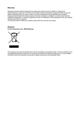 Warranty

Datavideo warrants that the equipment it manufactures shall be free from defects in material and
workmanship for a period of 12 months from the date of product purchased. If equipment fails due to such
defects, Datavideo will, at its option, repair or provide a replacement for the defective part or product.
Equipment that fails after the warranty period, has been operated or installed in a manner other than that
specified by Datavideo, or has been subjected to abuse or modification, will be repaired for time and material
charges at the Buyer’s expense.
This warranty does not affect your statutory rights within the Country of purchase.



Disposal
For EU Customers only - WEEE Marking.




This symbol on the product indicates that it will not be treated as household waste. It must be handed over to
the applicable take-back scheme for the recycling of electrical and electronic equipment. For more detailed
information about the recycling of this product, please contact your local Datavideo office.
 