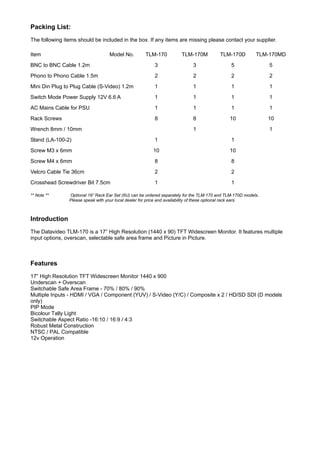 Packing List:
The following items should be included in the box. If any items are missing please contact your supplier.

Item                               Model No.         TLM-170           TLM-170M           TLM-170D         TLM-170MD
BNC to BNC Cable 1.2m                                    3                  3                  5                5
Phono to Phono Cable 1.5m                                2                  2                  2                2
Mini Din Plug to Plug Cable (S-Video) 1.2m               1                  1                  1                1
Switch Mode Power Supply 12V 6.6 A                       1                  1                  1                1
AC Mains Cable for PSU                                   1                  1                  1                1
Rack Screws                                              8                  8                 10                10
Wrench 8mm / 10mm                                                           1                                   1
Stand (LA-100-2)                                         1                                     1
Screw M3 x 6mm                                           10                                   10
Screw M4 x 6mm                                           8                                     8
Velcro Cable Tie 36cm                                    2                                     2
Crosshead Screwdriver Bit 7.5cm                          1                                     1

** Note **      Optional 19” Rack Ear Set (6U) can be ordered separately for the TLM-170 and TLM-170D models.
                Please speak with your local dealer for price and availability of these optional rack ears.



Introduction
The Datavideo TLM-170 is a 17” High Resolution (1440 x 90) TFT Widescreen Monitor. It features multiple
input options, overscan, selectable safe area frame and Picture in Picture.



Features
17” High Resolution TFT Widescreen Monitor 1440 x 900
Underscan + Overscan
Switchable Safe Area Frame - 70% / 80% / 90%
Multiple Inputs - HDMI / VGA / Component (YUV) / S-Video (Y/C) / Composite x 2 / HD/SD SDI (D models
only)
PIP Mode
Bicolour Tally Light
Switchable Aspect Ratio -16:10 / 16:9 / 4:3
Robust Metal Construction
NTSC / PAL Compatible
12v Operation
 