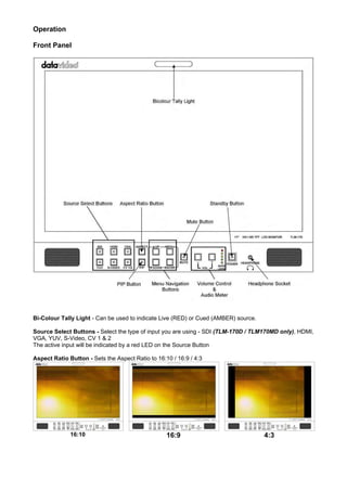Operation

Front Panel




Bi-Colour Tally Light - Can be used to indicate Live (RED) or Cued (AMBER) source.

Source Select Buttons - Select the type of input you are using - SDI (TLM-170D / TLM170MD only), HDMI,
VGA, YUV, S-Video, CV 1 & 2
The active input will be indicated by a red LED on the Source Button

Aspect Ratio Button - Sets the Aspect Ratio to 16:10 / 16:9 / 4:3




              16:10                                16:9                              4:3
 