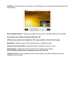 PIP Button - Activates Picture in Picture Mode - See PIP Menu for more details. Red LED will light when PIP
mode is active.




Menu Navigation Buttons - Display and navigate the set up menus - See Menu Options for more details

Down Button also switches the Safe Area Mask On / Off

UP Button also switches the 4:3 Mask On / Off - (only available in 16:9 and 16:10 modes)

Mute Button - Mutes the audio from the internal speakers or headphone socket.

Volume Control & Audio Meter - Adjusts the speaker / headphone volume up / down.

Standby Button - Switches the TLM-170 screen On from standby / Off to standby
N.B. main Power On/Off switch is located on the rear of the TLM-170.

Headphone Socket - 3.5mm headphone socket; internal speaker circuit will automatically mute when
headphones are connected.
 