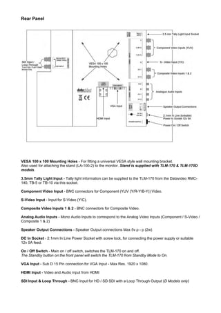 Rear Panel




VESA 100 x 100 Mounting Holes - For fitting a universal VESA style wall mounting bracket.
Also used for attaching the stand (LA-100-2) to the monitor. Stand is supplied with TLM-170 & TLM-170D
models.

3.5mm Tally Light Input - Tally light information can be supplied to the TLM-170 from the Datavideo RMC-
140, TB-5 or TB-10 via this socket.

Component Video Input - BNC connectors for Component (YUV (Y/R-Y/B-Y)) Video.

S-Video Input - Input for S-Video (Y/C).

Composite Video Inputs 1 & 2 - BNC connectors for Composite Video.

Analog Audio Inputs - Mono Audio Inputs to correspond to the Analog Video Inputs (Component / S-Video /
Composite 1 & 2)

Speaker Output Connections - Speaker Output connections Max 5v p - p (2w)

DC In Socket - 2.1mm In Line Power Socket with screw lock, for connecting the power supply or suitable
12v 5A feed.

On / Off Switch - Main on / off switch, switches the TLM-170 on and off.
The Standby button on the front panel will switch the TLM-170 from Standby Mode to On.

VGA Input - Sub D 15 Pin connection for VGA Input - Max Res. 1920 x 1080.

HDMI Input - Video and Audio input from HDMI

SDI Input & Loop Through - BNC Input for HD / SD SDI with a Loop Through Output (D Models only)
 