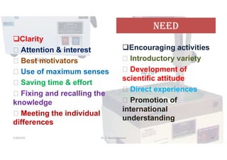 NeeD
Clarity
 Attention & interest
 Best motivators
 Use of maximum senses
 Saving time & effort
 Fixing and recalling the
knowledge
 Meeting the individual
differences
Encouraging activities
 Introductory variety
 Development of
scientific attitude
 Direct experiences
 Promotion of
international
understanding
5/20/2021 Dr. C. Beulah Jayarani 16
 