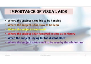 iMPOrtaNCe OF VisUaL aiDs
• Where the subject is too big to be handled
• Where the subject is too slow to be seen
• Where the subject is too small
• Where the subject is far-removed in time as in history
• When the subject is lying far too distant place
• Where the subject is too small to be seen by the whole class
5/20/2021 Dr. C. Beulah Jayarani 27
 