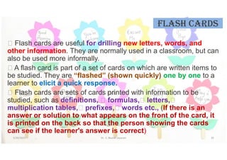 FLash CarDs
 Flash cards are useful for drilling new letters, words, and
other information. They are normally used in a classroom, but can
also be used more informally.
 A flash card is part of a set of cards on which are written items to
be studied. They are “flashed” (shown quickly) one by one to a
learner to elicit a quick response.
 Flash cards are sets of cards printed with information to be
studied, such as definitions,  formulas, letters,
multiplication tables, prefixes, words etc., (If there is an
answer or solution to what appears on the front of the card, it
is printed on the back so that the person showing the cards
can see if the learner's answer is correct)
5/20/2021 Dr. C. Beulah Jayarani 35
 