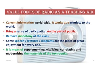 VaLUe POiNts OF raDiO as a teaChiNG aiD
• Current information world-wide. It works as a window to the
world.
• Bring a sense of participation on the part of pupils.
• Remove monotony of the class.
• Some speech / lectures / diagrams are the piece of great
enjoyment for every one.
• It is mean of supplementing, vitalizing, correlating and
modernizing the materials of the text-books.
5/20/2021 Dr. C. Beulah Jayarani 55
 