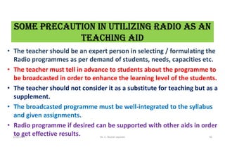 sOMe PreCaUtiON iN UtiLiziNG raDiO as aN
teaChiNG aiD
• The teacher should be an expert person in selecting / formulating the
Radio programmes as per demand of students, needs, capacities etc.
• The teacher must tell in advance to students about the programme to
be broadcasted in order to enhance the learning level of the students.
• The teacher should not consider it as a substitute for teaching but as a
supplement.
• The broadcasted programme must be well-integrated to the syllabus
and given assignments.
• Radio programme if desired can be supported with other aids in order
to get effective results.
5/20/2021 Dr. C. Beulah Jayarani 56
 