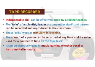 taPe-reCOrDer
• Indispensable aid - can be effectively used by a skilled teacher.
• The ‘talks’ of a scientist, leader or some other significant person
can be recorded and reproduced in the classroom
• These ‘talks’ work as stimulant in learning.
• The speech of a person can be recorded at any time and it can be
used for a number of time till the tape lasts.
• It can be vigorously used in music learning whether vocal or
instrumental in nature.
5/20/2021 Dr. C. Beulah Jayarani 57
 
