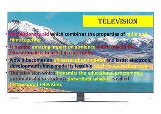 teLeVisiON
• Revolutionary aid which combines the properties of radio and
films together.
• It has the amazing impact on audience which moved the
educationalists to use it in classroom.
• Now it becomes an universal phenomenon and latest electronic
developments have made its feasible reach to every door step.
• The television which transmits the educational programmes
automatically to students prescribed syllabus is called
Instructional Television.
5/20/2021 Dr. C. Beulah Jayarani 62
 