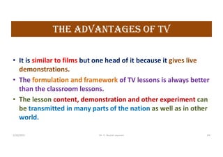the aDVaNtaGes OF tV
• It is similar to films but one head of it because it gives live
demonstrations.
• The formulation and framework of TV lessons is always better
than the classroom lessons.
• The lesson content, demonstration and other experiment can
be transmitted in many parts of the nation as well as in other
world.
5/20/2021 Dr. C. Beulah Jayarani 64
 