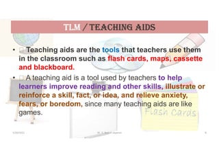 tLM / teaChiNG aiDs
•  Teaching aids are the tools that teachers use them
in the classroom such as flash cards, maps, cassette
and blackboard.
•  A teaching aid is a tool used by teachers to help
learners improve reading and other skills, illustrate or
reinforce a skill, fact, or idea, and relieve anxiety,
fears, or boredom, since many teaching aids are like
games.
5/20/2021 Dr. C. Beulah Jayarani 8
 