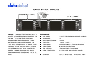 TLM­404 INSTRUCTION GUIDE




General:  Datavideo TLM­404 is 4x4” TFT LCD         Specifications: 
monitors, 2U height designed for a standard EIA     l  LCD Display               4" TFT LCD active matrix, resolution 480 x 234 
19" rack.  NTSC/PAL video format auto               l  Aspect Ratio              4:3 
recognition with video loop through, 75­ohm         l  Brightness (luminance)    250 NITs 
self­terminated video output connector. The         l  Video Input               1.0 Vp­p, 75 Ohm 
"AUX" input provides options for external format    l  Video Output              Loop­through with 75 Ohm­ self terminated 
converters such as SDI and DV input converter.      l  Video System              NTSC/PAL auto recognition 
The hinges let you pivot tilt the screen +/­ 30     l  Tally Indication          Three­color Tally LED indicators 
degrees. Contrast, brightness, color and tint       l  Power Consumption         DC12Volt. 35 W plus (15W Aux Adapter) 
controls for optimum display quality. (Tint NTSC 
only )                                              l  Dimension                 3.5” x 2.8” x 19” (H x D x W), 2U Rack space 
 