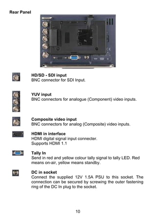 Rear Panel




             HD/SD - SDI input
             BNC connector for SDI Input.


             YUV input
             BNC connectors for analogue (Component) video inputs.



             Composite video input
             BNC connectors for analog (Composite) video inputs.

             HDMI in interface
             HDMI digital signal input connecter.
             Supports HDMI 1.1

             Tally In
             Send in red and yellow colour tally signal to tally LED. Red
             means on-air, yellow means standby.

             DC in socket
             Connect the supplied 12V 1.5A PSU to this socket. The
             connection can be secured by screwing the outer fastening
             ring of the DC In plug to the socket.




                                     10
 