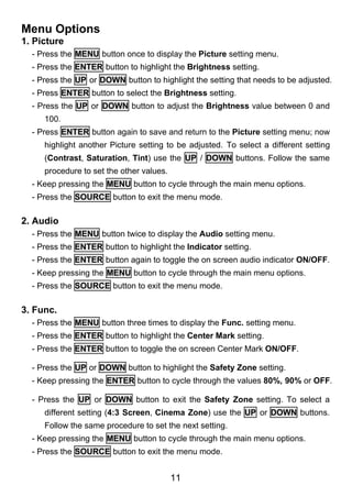 Menu Options
1. Picture
  - Press the MENU button once to display the Picture setting menu.
  - Press the ENTER button to highlight the Brightness setting.
  - Press the UP or DOWN button to highlight the setting that needs to be adjusted.
  - Press ENTER button to select the Brightness setting.
  - Press the UP or DOWN button to adjust the Brightness value between 0 and
     100.
  - Press ENTER button again to save and return to the Picture setting menu; now
     highlight another Picture setting to be adjusted. To select a different setting
     (Contrast, Saturation, Tint) use the UP / DOWN buttons. Follow the same
     procedure to set the other values.
  - Keep pressing the MENU button to cycle through the main menu options.
  - Press the SOURCE button to exit the menu mode.

2. Audio
  - Press the MENU button twice to display the Audio setting menu.
  - Press the ENTER button to highlight the Indicator setting.
  - Press the ENTER button again to toggle the on screen audio indicator ON/OFF.
  - Keep pressing the MENU button to cycle through the main menu options.
  - Press the SOURCE button to exit the menu mode.

3. Func.
  - Press the MENU button three times to display the Func. setting menu.
  - Press the ENTER button to highlight the Center Mark setting.
  - Press the ENTER button to toggle the on screen Center Mark ON/OFF.

  - Press the UP or DOWN button to highlight the Safety Zone setting.
  - Keep pressing the ENTER button to cycle through the values 80%, 90% or OFF.

  - Press the UP or DOWN button to exit the Safety Zone setting. To select a
     different setting (4:3 Screen, Cinema Zone) use the UP or DOWN buttons.
     Follow the same procedure to set the next setting.
  - Keep pressing the MENU button to cycle through the main menu options.
  - Press the SOURCE button to exit the menu mode.


                                          11
 