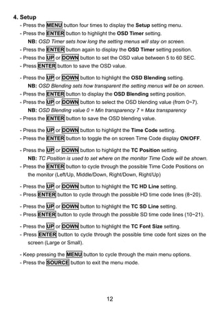 4. Setup
  - Press the MENU button four times to display the Setup setting menu.
  - Press the ENTER button to highlight the OSD Timer setting.
     NB: OSD Timer sets how long the setting menus will stay on screen.
  - Press the ENTER button again to display the OSD Timer setting position.
  - Press the UP or DOWN button to set the OSD value between 5 to 60 SEC.
  - Press ENTER button to save the OSD value.

  - Press the UP or DOWN button to highlight the OSD Blending setting.
     NB: OSD Blending sets how transparent the setting menus will be on screen.
  - Press the ENTER button to display the OSD Blending setting position.
  - Press the UP or DOWN button to select the OSD blending value (from 0~7).
     NB: OSD Blending value 0 = Min transparency 7 = Max transparency
  - Press the ENTER button to save the OSD blending value.

  - Press the UP or DOWN button to highlight the Time Code setting.
  - Press the ENTER button to toggle the on screen Time Code display ON/OFF.

  - Press the UP or DOWN button to highlight the TC Position setting.
     NB: TC Position is used to set where on the monitor Time Code will be shown.
  - Press the ENTER button to cycle through the possible Time Code Positions on
     the monitor (Left/Up, Middle/Down, Right/Down, Right/Up)

  - Press the UP or DOWN button to highlight the TC HD Line setting.
  - Press ENTER button to cycle through the possible HD time code lines (8~20).

  - Press the UP or DOWN button to highlight the TC SD Line setting.
  - Press ENTER button to cycle through the possible SD time code lines (10~21).

  - Press the UP or DOWN button to highlight the TC Font Size setting.
  - Press ENTER button to cycle through the possible time code font sizes on the
     screen (Large or Small).

  - Keep pressing the MENU button to cycle through the main menu options.
  - Press the SOURCE button to exit the menu mode.




                                      12
 