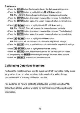 5. Advance
  - Press the MENU button five times to display the Advance setting menu.
  - Press the ENTER button to highlight the LCD L/R Scan setting.
     NB: The LCD L/R Scan will reverse the image displayed horizontally.
  - Press the ENTER button, the screen image will be reversed (Left to Right).
  - Press the ENTER button again, the screen image will return to normal view.

  - Press UP / DOWN button to highlight the LCD U/D Scan setting.
     NB: The LCD U/D Scan will reverse the image displayed vertically.
  - Press the ENTER button, the screen image will be reversed (Top to Bottom).
  - Press the ENTER button again, the screen image will return to normal view.

  - Press UP / DOWN button to highlight the Reset option.
     NB: This option will return the monitor to the factory default settings.
  - Press the ENTER button to re-start the monitor with the factory default settings.

  - Press UP / DOWN button to highlight the Version setting.
  - Press the ENTER button, the firmware version will be displayed on screen.
  - Keep pressing the MENU button to cycle through the main menu options.
  - Press the SOURCE button to exit the menu mode.



Calibrating Datavideo Monitors
Perhaps the most important way to make sure that your video really looks
as good as it can on other monitors is to monitor the video during
production with a properly calibrated monitor.


For guidance on how to calibrate a Datavideo Monitor using SMPTE
colour bars please visit our website for technical information and useful
information.




                                         13
 