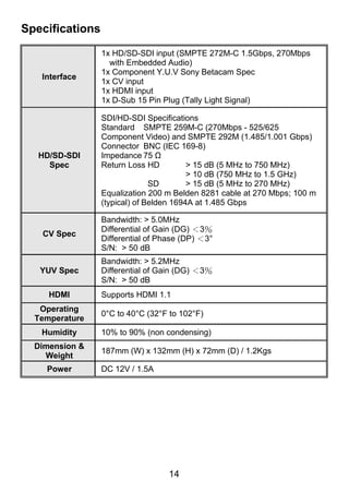 Specifications

                 1x HD/SD-SDI input (SMPTE 272M-C 1.5Gbps, 270Mbps
                   with Embedded Audio)
                 1x Component Y.U.V Sony Betacam Spec
   Interface
                 1x CV input
                 1x HDMI input
                 1x D-Sub 15 Pin Plug (Tally Light Signal)

                 SDI/HD-SDI Specifications
                 Standard SMPTE 259M-C (270Mbps - 525/625
                 Component Video) and SMPTE 292M (1.485/1.001 Gbps)
                 Connector BNC (IEC 169-8)
   HD/SD-SDI     Impedance 75 Ω
     Spec        Return Loss HD          > 15 dB (5 MHz to 750 MHz)
                                         > 10 dB (750 MHz to 1.5 GHz)
                               SD        > 15 dB (5 MHz to 270 MHz)
                 Equalization 200 m Belden 8281 cable at 270 Mbps; 100 m
                 (typical) of Belden 1694A at 1.485 Gbps

                 Bandwidth: > 5.0MHz
                 Differential of Gain (DG) ＜3％
   CV Spec
                 Differential of Phase (DP) ＜3°
                 S/N: > 50 dB
                 Bandwidth: > 5.2MHz
   YUV Spec      Differential of Gain (DG) ＜3％
                 S/N: > 50 dB
     HDMI        Supports HDMI 1.1
   Operating
                 0°C to 40°C (32°F to 102°F)
  Temperature
   Humidity      10% to 90% (non condensing)
  Dimension &
                 187mm (W) x 132mm (H) x 72mm (D) / 1.2Kgs
    Weight
    Power        DC 12V / 1.5A




                                   14
 