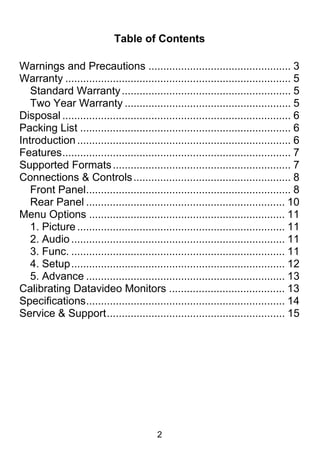 Table of Contents

Warnings and Precautions ................................................ 3
Warranty ............................................................................ 5
   Standard Warranty ......................................................... 5
   Two Year Warranty ........................................................ 5
Disposal ............................................................................. 6
Packing List ....................................................................... 6
Introduction ........................................................................ 6
Features ............................................................................. 7
Supported Formats ............................................................ 7
Connections & Controls ..................................................... 8
   Front Panel..................................................................... 8
   Rear Panel ................................................................... 10
Menu Options .................................................................. 11
   1. Picture ...................................................................... 11
   2. Audio ........................................................................ 11
   3. Func. ........................................................................ 11
   4. Setup ........................................................................ 12
   5. Advance ................................................................... 13
Calibrating Datavideo Monitors ....................................... 13
Specifications ................................................................... 14
Service & Support ............................................................ 15




                                           2
 