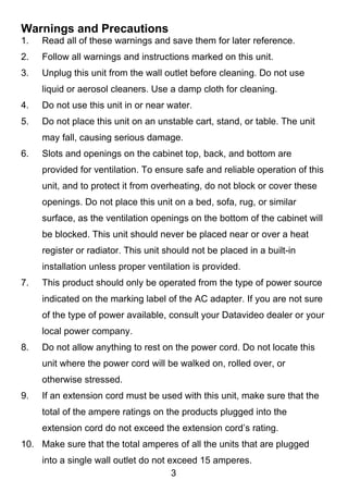 Warnings and Precautions
1.   Read all of these warnings and save them for later reference.
2.   Follow all warnings and instructions marked on this unit.
3.   Unplug this unit from the wall outlet before cleaning. Do not use
     liquid or aerosol cleaners. Use a damp cloth for cleaning.
4.   Do not use this unit in or near water.
5.   Do not place this unit on an unstable cart, stand, or table. The unit
     may fall, causing serious damage.
6.   Slots and openings on the cabinet top, back, and bottom are
     provided for ventilation. To ensure safe and reliable operation of this
     unit, and to protect it from overheating, do not block or cover these
     openings. Do not place this unit on a bed, sofa, rug, or similar
     surface, as the ventilation openings on the bottom of the cabinet will
     be blocked. This unit should never be placed near or over a heat
     register or radiator. This unit should not be placed in a built-in
     installation unless proper ventilation is provided.
7.   This product should only be operated from the type of power source
     indicated on the marking label of the AC adapter. If you are not sure
     of the type of power available, consult your Datavideo dealer or your
     local power company.
8.   Do not allow anything to rest on the power cord. Do not locate this
     unit where the power cord will be walked on, rolled over, or
     otherwise stressed.
9.   If an extension cord must be used with this unit, make sure that the
     total of the ampere ratings on the products plugged into the
     extension cord do not exceed the extension cord’s rating.
10. Make sure that the total amperes of all the units that are plugged
     into a single wall outlet do not exceed 15 amperes.
                                       3
 