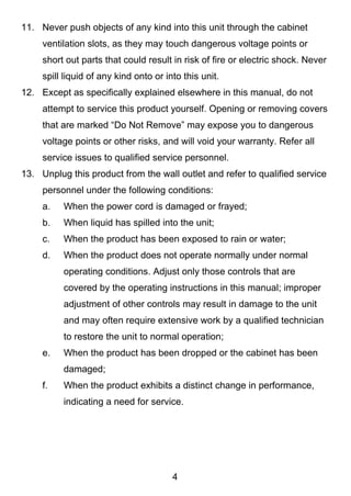 11. Never push objects of any kind into this unit through the cabinet
     ventilation slots, as they may touch dangerous voltage points or
     short out parts that could result in risk of fire or electric shock. Never
     spill liquid of any kind onto or into this unit.
12. Except as specifically explained elsewhere in this manual, do not
     attempt to service this product yourself. Opening or removing covers
     that are marked “Do Not Remove” may expose you to dangerous
     voltage points or other risks, and will void your warranty. Refer all
     service issues to qualified service personnel.
13. Unplug this product from the wall outlet and refer to qualified service
     personnel under the following conditions:
     a.   When the power cord is damaged or frayed;
     b.   When liquid has spilled into the unit;
     c.   When the product has been exposed to rain or water;
     d.   When the product does not operate normally under normal
          operating conditions. Adjust only those controls that are
          covered by the operating instructions in this manual; improper
          adjustment of other controls may result in damage to the unit
          and may often require extensive work by a qualified technician
          to restore the unit to normal operation;
     e.   When the product has been dropped or the cabinet has been
          damaged;
     f.   When the product exhibits a distinct change in performance,
          indicating a need for service.




                                        4
 