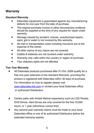 Warranty
Standard Warranty
     Datavideo equipment is guaranteed against any manufacturing
         defects for one year from the date of purchase.
     The original purchase invoice or other documentary evidence
         should be supplied at the time of any request for repair under
         warranty.
     Damage caused by accident, misuse, unauthorized repairs,
         sand, grit or water is not covered by this warranty.
     All mail or transportation costs including insurance are at the
         expense of the owner.
     All other claims of any nature are not covered.
     Cables & batteries are not covered under warranty.
     Warranty only valid within the country or region of purchase.
     Your statutory rights are not affected.
 
Two Year Warranty
   All Datavideo products purchased after 01-Oct.-2008 qualify for a
       free one year extension to the standard Warranty, providing the
       product is registered with Datavideo within 30 days of purchase.
       For information on how to register please visit
       www.datavideo-tek.com or contact your local Datavideo office
       or authorized Distributors


      Certain parts with limited lifetime expectancy such as LCD Panels,
       DVD Drives, Hard Drives are only covered for the first 10,000
       hours, or 1 year (whichever comes first).
      Any second year warranty claims must be made to your local
       Datavideo office or one of its authorized Distributors before the
       extended warranty expires.



                                    5
 